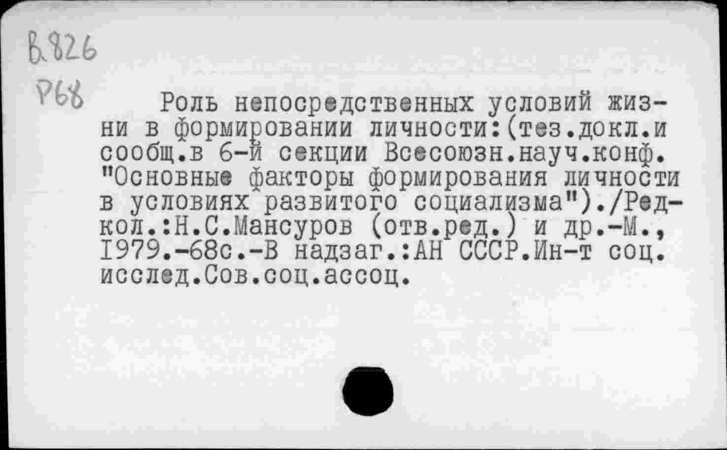 ﻿№6
Роль непосредственных условий жизни в формировании личности:(тез.докл.и сообщ.в 6-и секции Всесоюзн.науч.конф. "Основные факторы формирования личности в условиях'развитого социализма")./Ред-кол.:Н.С.Мансуров (отв.ред.) и др.-М., 1979.-68с.-В надзаг.:АН СССР.Ин-т соц. исслед.Сов.соц.ассоц.